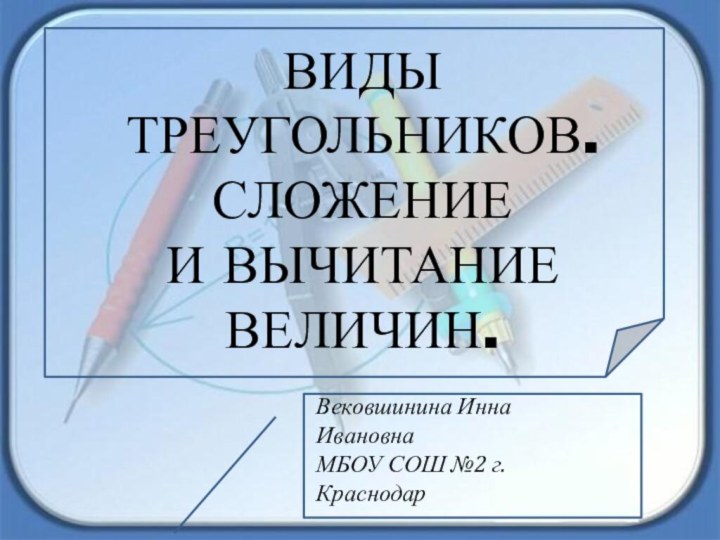 ВИДЫ ТРЕУГОЛЬНИКОВ. СЛОЖЕНИЕ И ВЫЧИТАНИЕ ВЕЛИЧИН.Вековшинина Инна ИвановнаМБОУ СОШ №2 г. Краснодар