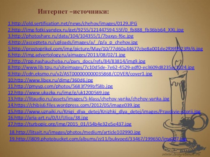 1.http://old.sertification.net/news/chehov/images/0129.JPG 2.http://img-fotki.yandex.ru/get/9255/121447594.55f/0_fb888_fb36bb64_XXL.jpg3.http://photoshare.ru/data/104/104355/1/7baxys-f6e.jpg4.http://accepteta.ru/uploads/images/a/_/p/a_p_chehov.jpg5.http://prostoprikol.com/img/picture/May/10/77d60a44677cbe8a001de2f09ff923f9/6.jpg 6.http://img.advertology.ru/aimages/2013/08/02/1.jpg  7.http://rpp.nashaucheba.ru/pars_docs/refs/84/83814/img9.jpg 8.http://www.lib.tpu.ru/siteimages/7c10d5de-7e62-4529-adf0-ec3609d8235a/1024.jpg9.http://cdn.eksmo.ru/v2/AST000000000035868/COVER/cover1.jpg10.http://www.libex.ru/dimg/360d6.jpg 11.http://pmyyp.com/photos/5683f799bf58b.jpg 12.http://www.ukazka.ru/img/g/uk1200569.jpg 13.http://litaudio.ru/assets/images/5-klass/chehov-vanka/chehov-vanka.jpg14.https://chibis6.files.wordpress.com/2012/05/image039.jpg 15.http://www.uznaiki.ru/Knigi_dlya_detej/Knizhki_dlya_detej/images/Pravdivie-istorii.jpg16.http://aria-art.ru/0/U/Ulica/38.jpg 17.http://turbopic.org/img/2015_01/i54b4e32e5e437.jpg Интернет –источники:18.http://litsait.ru/images/photos/medium/article102990.jpg 19.http://i809.photobucket.com/albums/zz11/bukvoed/33467/199650/img007.jpg