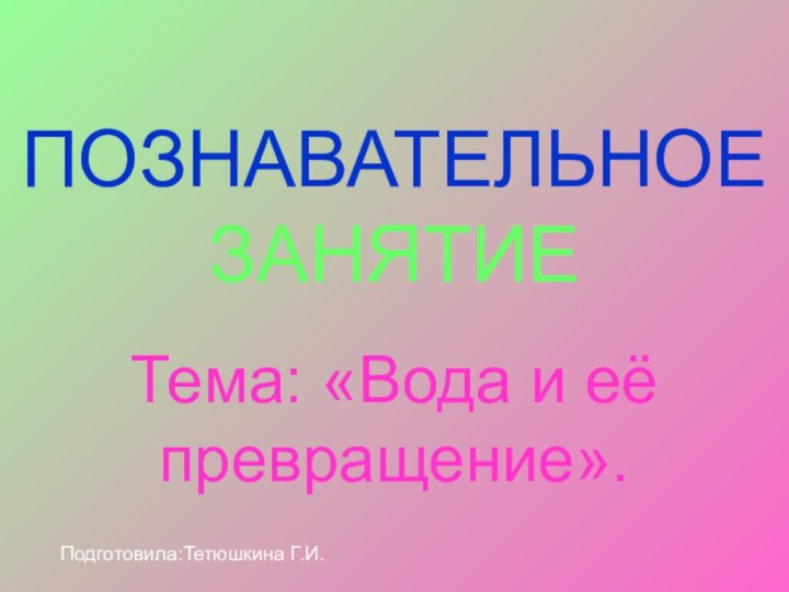 ПОЗНАВАТЕЛЬНОЕ ЗАНЯТИЕТема: «Вода и её превращение».Подготовила:Тетюшкина Г.И.