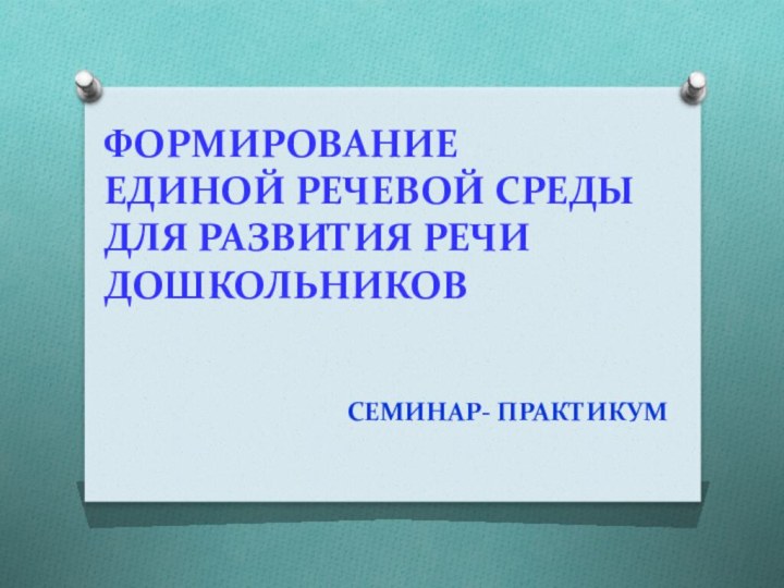 ФОРМИРОВАНИЕ  ЕДИНОЙ РЕЧЕВОЙ СРЕДЫ  ДЛЯ РАЗВИТИЯ РЕЧИ ДОШКОЛЬНИКОВСЕМИНАР- ПРАКТИКУМ