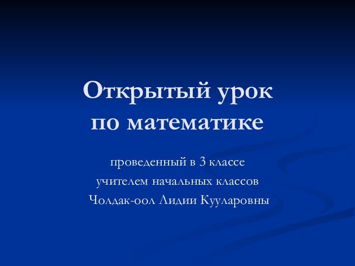 Открытый урок  по математике проведенный в 3 классеучителем начальных классов Чолдак-оол Лидии Кууларовны