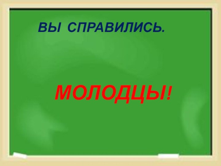 ВЫ СПРАВИЛИСЬ.    МОЛОДЦЫ!