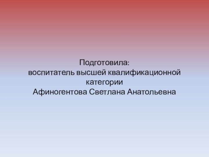 Подготовила: воспитатель высшей квалификационной категории Афиногентова Светлана Анатольевна