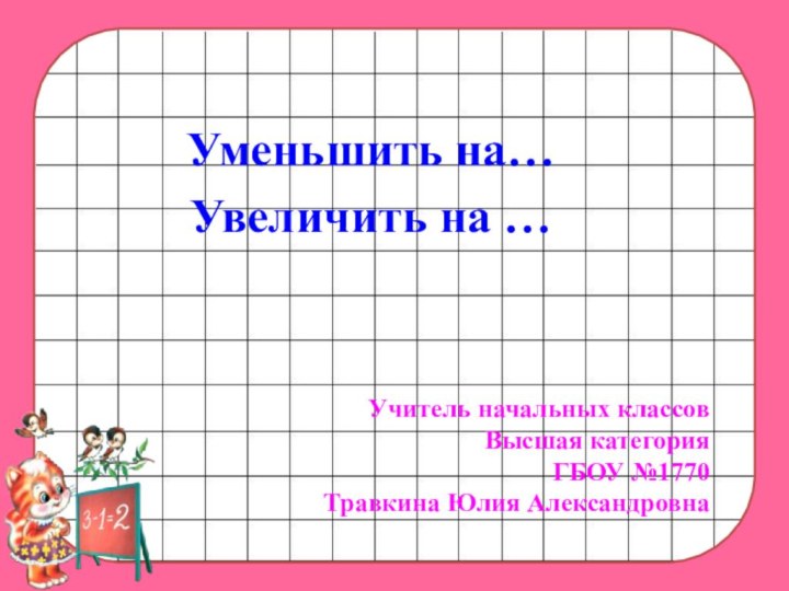 Уменьшить на…Увеличить на …Учитель начальных классовВысшая категорияГБОУ №1770Травкина Юлия Александровна