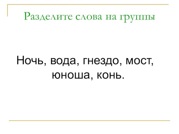 Разделите слова на группыНочь, вода, гнездо, мост, юноша, конь.