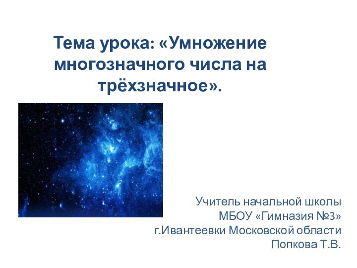 Тема урока: «Умножение многозначного числа на трёхзначное». Учитель начальной школыМБОУ «Гимназия №3»г.Ивантеевки Московской области Попкова Т.В.