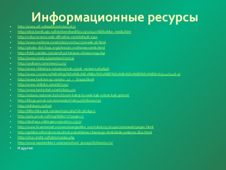 Информационные ресурсыhttp://www.aif.ru/health/article/21637http://oboi.kards.qip.ru/list/download/61119/1024x768/lozhka_meda.htmhttp://vdcprovence.web.officelive.com/default.aspxhttp://www.mobime.ru/articles/2007/04/23/week-38.htmlhttp://photo-dict.faqs.org/phrase/1270/honeycomb.htmlhttp://fotki.yandex.ru/users/tyul-tatiana-vl/view/209469/http://www.xrest.ru/preview/770259/http://sadisam.com/news/1403/http://www.chitalnya.ru/users/pirat43/got_reviews.php&p6http://www.1zoom.ru/%D0%95%D0%B4%D0%B0/%D0%BE%D0%B1%D0%BE%D0%B8/265544/z446.9/http://www.fantom-xp.com/ru_42_~_Grape.htmlhttp://www.oldisite.com/id/7391/http://www.lentachel.ru/articles/4402http://astana.restoran.kz/ru/izyum-kakoj-byvaet-kak-vybrat-kak-gotovithttp://blogs.privet.ru/community/Vals34567/82002730http://infokam.su/606http://lilitochka.0pk.ru/viewtopic.php?id=361&p=3http://pda.privet.ru/blog/6680777?page=13http://dasha94.rebloger.ru/post/15143537http://www.liveinternet.ru/users/margaritka_ooz/rubric/1516490/comments/page1.htmlhttp://gubkin.info/zdorovie/48726-potreblenie-chernogo-shokolada-polezno-dlya.htmlhttp://choc.irisht.ru/fabric/russia.phphttp://www.september-t.ru/area/school_groups/87/item/1272/И другие