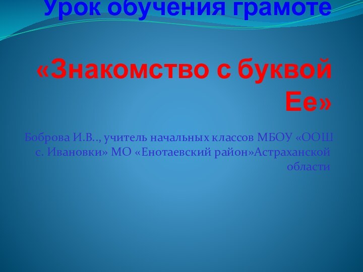 Урок обучения грамоте  «Знакомство с буквой Ее»Боброва И.В.., учитель начальных классов