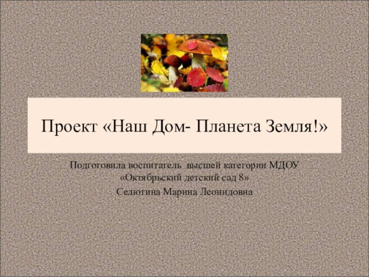 Проект «Наш Дом- Планета Земля!»Подготовила воспитатель высшей категории МДОУ «Октябрьский детский сад 8» Селютина Марина Леонидовна