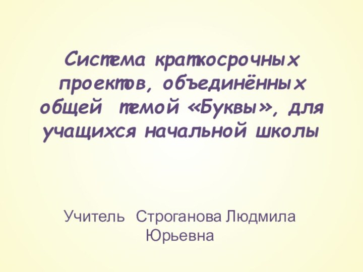 Система краткосрочных проектов, объединённых общей темой «Буквы», для учащихся начальной школы Учитель  Строганова Людмила Юрьевна