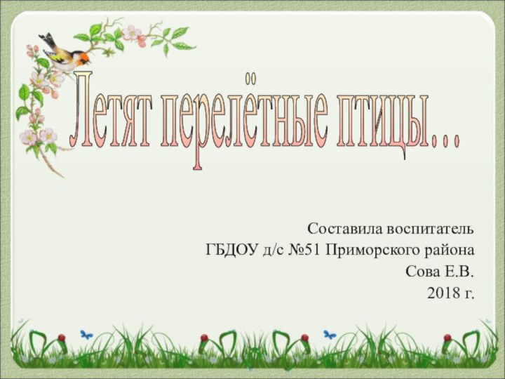Составила воспитатель ГБДОУ д/с №51 Приморского района Сова Е.В.   2018 г.Летят перелётные птицы…