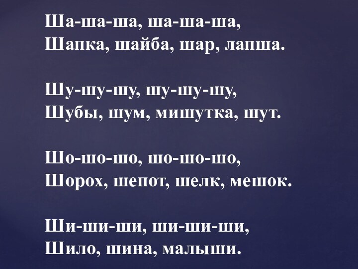 Ша-ша-ша, ша-ша-ша,Шапка, шайба, шар, лапша.Шу-шу-шу, шу-шу-шу,Шубы, шум, мишутка, шут.Шо-шо-шо, шо-шо-шо,Шорох, шепот, шелк, мешок.Ши-ши-ши, ши-ши-ши,Шило, шина, малыши.