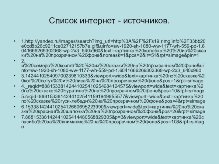 Список интернет - источников.1.http://yandex.ru/images/search?img_url=http%3A%2F%2Fs19.rimg.info%2F33bb20e0cd8b26c9211ce02712157b7e.gif&uinfo=sw-1920-sh-1080-ww-1177-wh-559-pd-1.6041666269302368-wp-2x3_640x960&text=картинка%20колобка%20%20из%20сказки%20на%20прозрачном%20фоне&noreask=1&pos=2&lr=51&rpt=simage&pin=12.и%20семеро%20козлят%20%20из%20сказки%20на%20прозрачном%20фоне&uinfo=sw-1920-sh-1080-ww-1177-wh-559-pd-1.6041666269302368-wp-2x3_640x9603.142441025409700239810333&viewport=wide&text=картинка%20по%20сказке%20кот%20петух%20и%20лиса%20на%20прозрачном%20фоне&pos=1&rpt=simage4._reqid=88815338142441025410254684124575&viewport=wide&text=картинка%20по%20сказке%20Буратино%20на%20прозрачном%20фоне&pos=10&rpt=simage5.reqid=88815338142441025411591949855577&viewport=wide&text=картинка%20по%20сказке%20гуси-лебеди%20на%20прозрачном%20фоне&pos=4&rpt=simage6.15338142441025412660695223990&viewport=wide&text=картинка%20по%20сказке%20красная%20шапочка%20на%20прозрачном%20фоне&pos=26&rpt=simage7.88815338142441025414480568829305&p=3&viewport=wide&text=картинка%20спасибо%20за%20внимание%20на%20прозрачном%20фоне&pos=108&rpt=simage