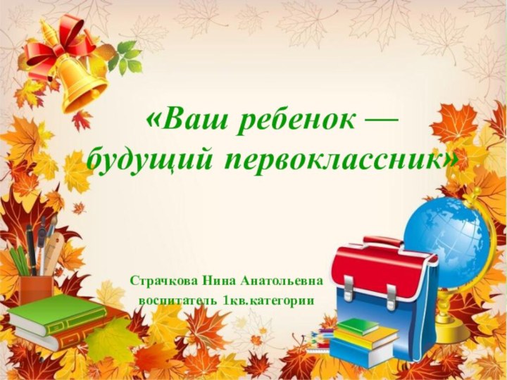 «Ваш ребенок — будущий первоклассник»Страчкова Нина Анатольевнавоспитатель 1кв.категории