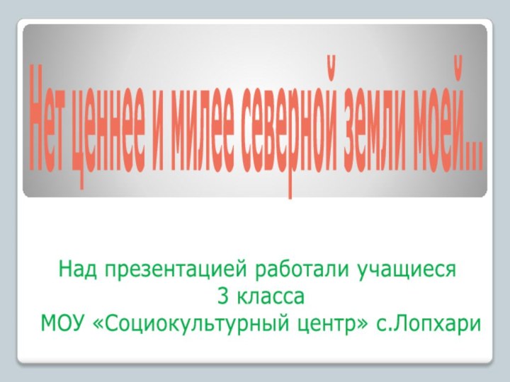 Нет ценнее и милее северной земли моей...  Над презентацией работали учащиеся