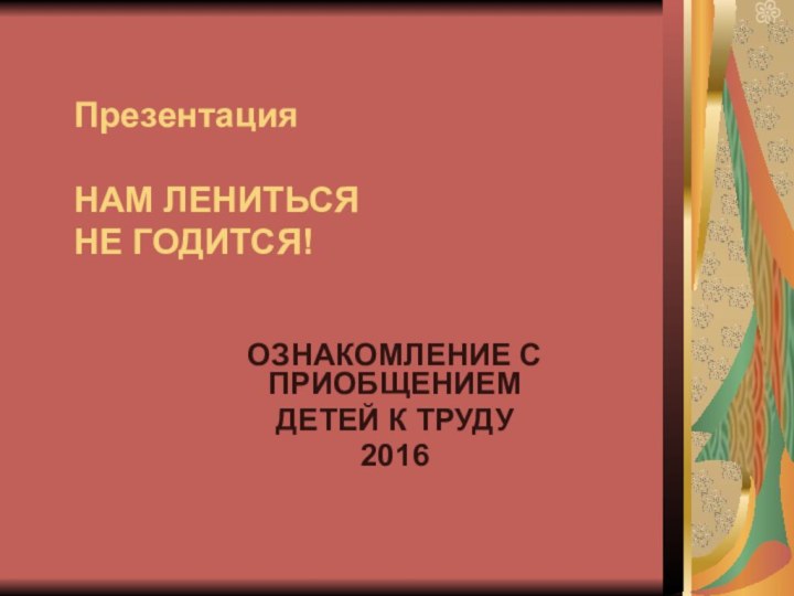 Презентация  НАМ ЛЕНИТЬСЯ НЕ ГОДИТСЯ!ОЗНАКОМЛЕНИЕ С ПРИОБЩЕНИЕМ ДЕТЕЙ К ТРУДУ2016