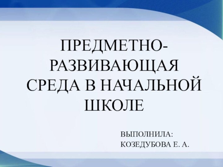 Предметно-развивающая среда в начальной школеВыполнила:Козедубова Е. А.