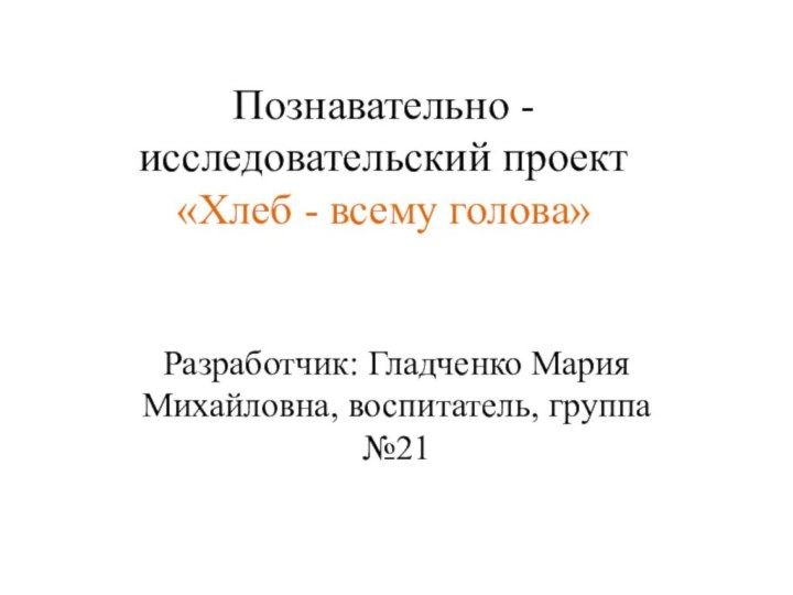 Познавательно - исследовательский проект  «Хлеб - всему голова»Разработчик: Гладченко Мария Михайловна, воспитатель, группа №21