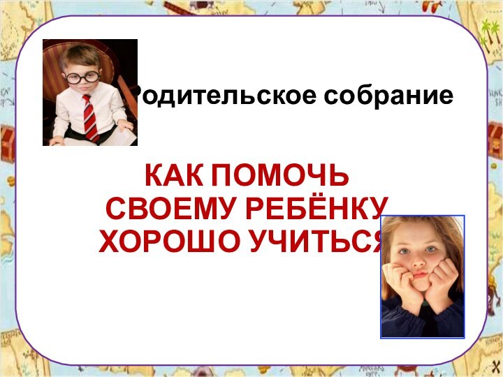 Родительское собраниеКАК ПОМОЧЬ СВОЕМУ РЕБЁНКУ ХОРОШО УЧИТЬСЯ