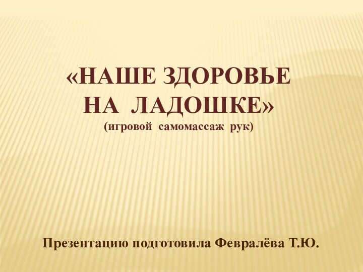 Презентацию подготовила Февралёва Т.Ю.«НАШЕ ЗДОРОВЬЕНА ЛАДОШКЕ»(игровой самомассаж рук)