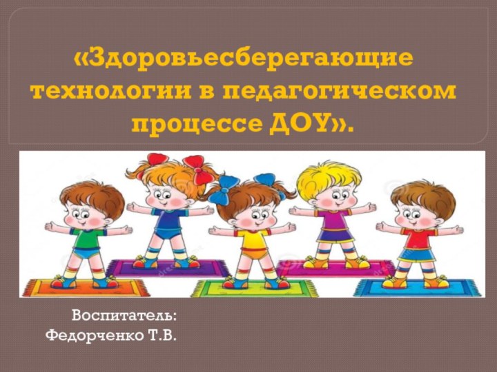 «Здоровьесберегающие технологии в педагогическом процессе ДОУ».Воспитатель: Федорченко Т.В.