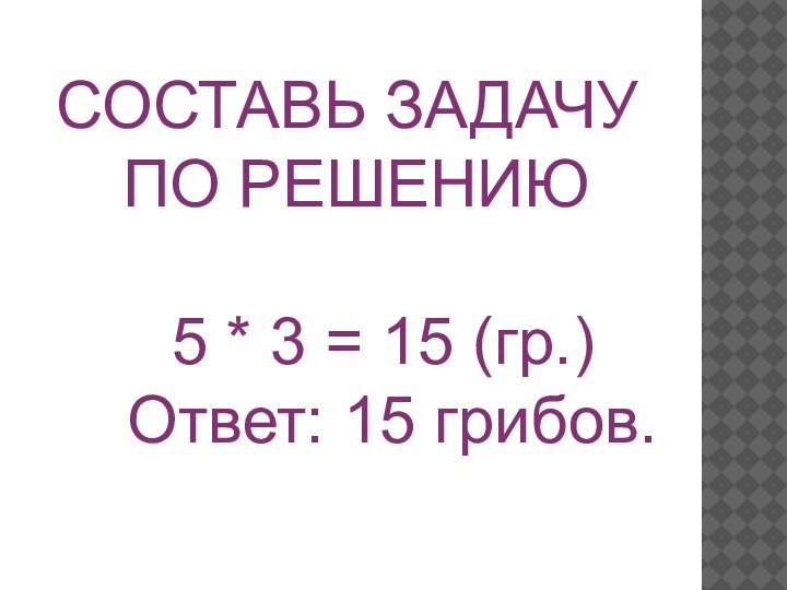 СОСТАВЬ ЗАДАЧУ ПО РЕШЕНИЮ   5 * 3 = 15 (гр.)