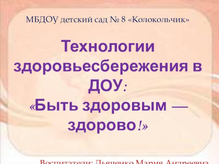 МБДОУ детский сад № 8 «Колокольчик»Технологии здоровьесбережения в ДОУ:«Быть здоровым — здорово!»Воспитатели: Дьяченко