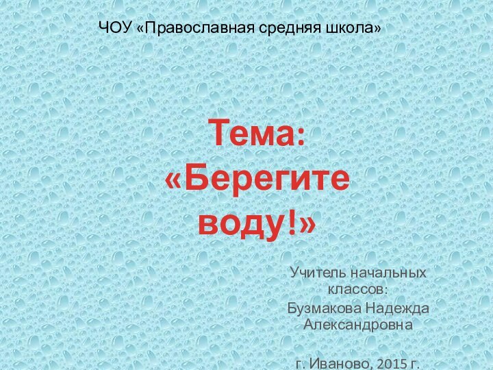 Тема: «Берегите воду!»ЧОУ «Православная средняя школа»Учитель начальных классов:Бузмакова Надежда Александровнаг. Иваново, 2015 г.