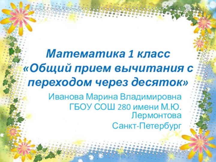 Математика 1 класс «Общий прием вычитания с переходом через десяток»Иванова Марина ВладимировнаГБОУ СОШ 280 имени М.Ю.ЛермонтоваСанкт-Петербург