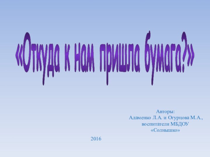 «Откуда к нам пришла бумага?»Авторы: Адаменко Л.А. и Огурцова М.А.,воспитатели МБДОУ «Солнышко»2016