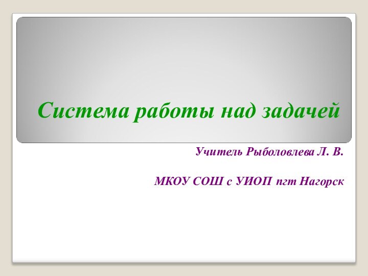 Система работы над задачей Учитель Рыболовлева Л. В.МКОУ СОШ с УИОП пгт Нагорск