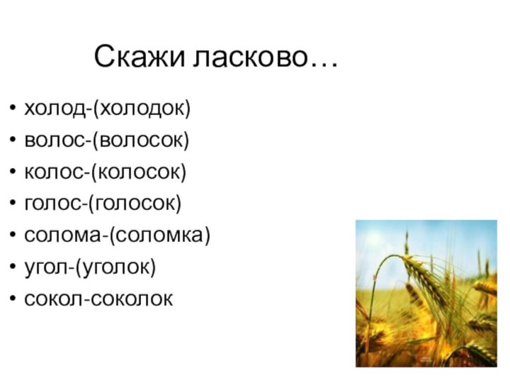 Скажи ласково…холод-(холодок)волос-(волосок)колос-(колосок)голос-(голосок)солома-(соломка)угол-(уголок)сокол-соколок