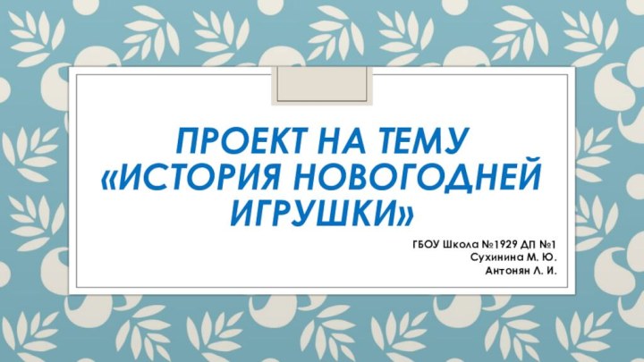 Проект на тему «История новогодней игрушки»ГБОУ Школа №1929 ДП №1Сухинина М. Ю.Антонян Л. И.