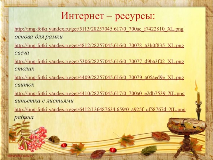 Интернет – ресурсы:http://img-fotki.yandex.ru/get/5113/28257045.617/0_700ac_f7422810_XL.png  основа для рамкиhttp://img-fotki.yandex.ru/get/4812/28257045.616/0_70078_a3b0f835_XL.pngсвечаhttp://img-fotki.yandex.ru/get/5306/28257045.616/0_70077_d9ba3f02_XL.pngстоликhttp://img-fotki.yandex.ru/get/4409/28257045.616/0_70079_a05aed9e_XL.pngсвитокhttp://img-fotki.yandex.ru/get/4410/28257045.617/0_700a0_e2db7539_XL.png виньетка с листьямиhttp://img-fotki.yandex.ru/get/6412/136487634.659/0_a925f_cf58767d_XL.pngрябина