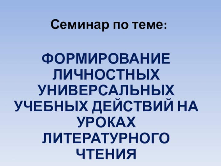 Семинар по теме:ФОРМИРОВАНИЕ ЛИЧНОСТНЫХ УНИВЕРСАЛЬНЫХ УЧЕБНЫХ ДЕЙСТВИЙ НА УРОКАХ ЛИТЕРАТУРНОГО ЧТЕНИЯ