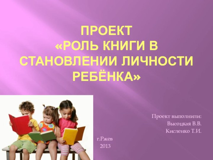 Проект «Роль книги в становлении личности ребёнка»Проект выполнили:Высоцкая В.В.Кисленко Т.И.г.Ржев 2013
