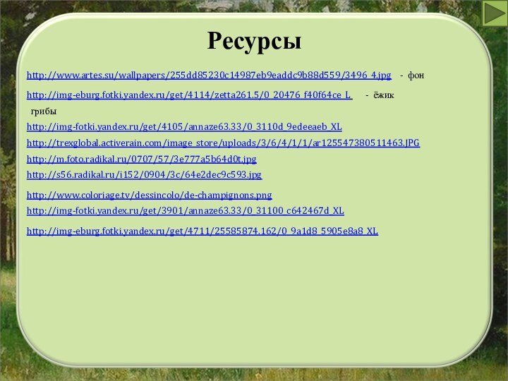 Ресурсыhttp://www.artes.su/wallpapers/255dd85230c14987eb9eaddc9b88d559/3496_4.jpg  - фонhttp://img-eburg.fotki.yandex.ru/get/4114/zetta261.5/0_20476_f40f64ce_L    - ёжикгрибыhttp://img-fotki.yandex.ru/get/4105/annaze63.33/0_3110d_9edeeaeb_XLhttp://trexglobal.activerain.com/image_store/uploads/3/6/4/1/1/ar125547380511463.JPGhttp://m.foto.radikal.ru/0707/57/3e777a5b64d0t.jpghttp://s56.radikal.ru/i152/0904/3c/64e2dec9c593.jpg http://www.coloriage.tv/dessincolo/de-champignons.pnghttp://img-fotki.yandex.ru/get/3901/annaze63.33/0_31100_c642467d_XLhttp://img-eburg.fotki.yandex.ru/get/4711/25585874.162/0_9a1d8_5905e8a8_XL