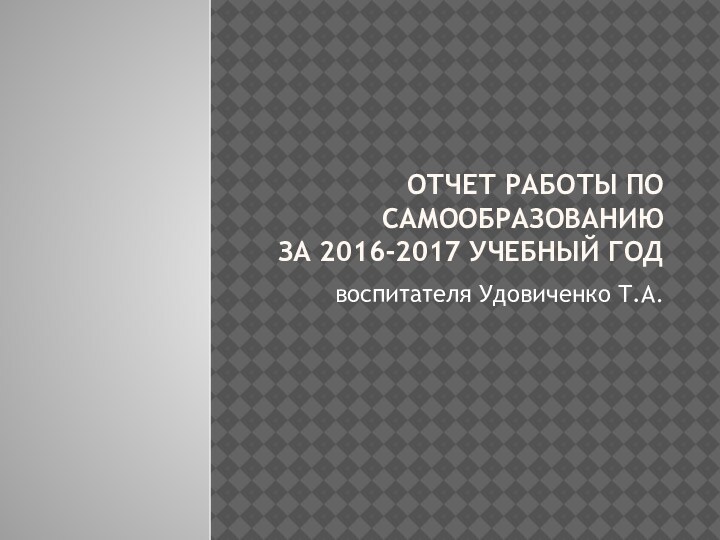 ОТЧЕТ РАБОТЫ ПО САМООБРАЗОВАНИЮ за 2016-2017 учебный годвоспитателя Удовиченко Т.А.