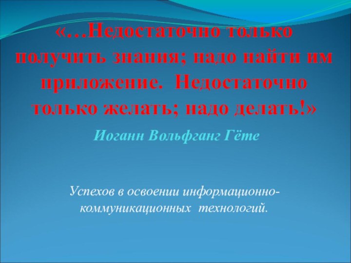 «…Недостаточно только получить знания; надо найти им приложение. Недостаточно только желать; надо