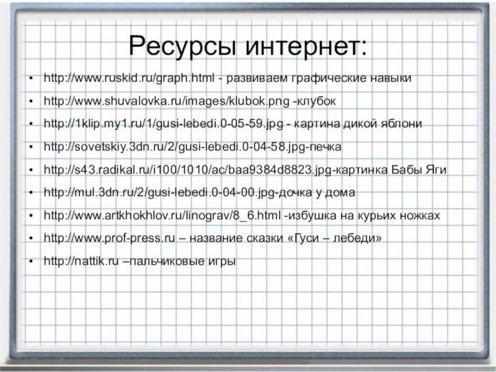 Ресурсы интернет:http://www.ruskid.ru/graph.html - развиваем графические навыкиhttp://www.shuvalovka.ru/images/klubok.png -клубокhttp://1klip.my1.ru/1/gusi-lebedi.0-05-59.jpg - картина дикой яблониhttp://sovetskiy.3dn.ru/2/gusi-lebedi.0-04-58.jpg-печкаhttp://s43.radikal.ru/i100/1010/ac/baa9384d8823.jpg-картинка Бабы