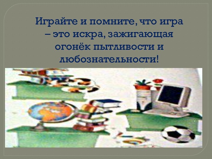 Играйте и помните, что игра – это искра, зажигающая огонёк пытливости и любознательности!