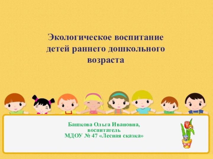 Экологическое воспитание детей раннего дошкольного возрастаБашкова Ольга Ивановна,  воспитатель МДОУ № 47 «Лесная сказка»