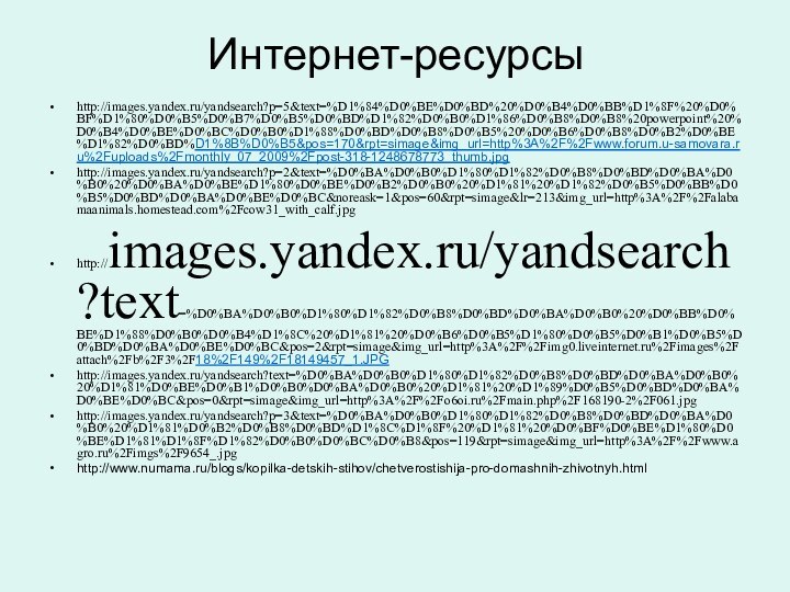 Интернет-ресурсыhttp://images.yandex.ru/yandsearch?p=5&text=%D1%84%D0%BE%D0%BD%20%D0%B4%D0%BB%D1%8F%20%D0%BF%D1%80%D0%B5%D0%B7%D0%B5%D0%BD%D1%82%D0%B0%D1%86%D0%B8%D0%B8%20powerpoint%20%D0%B4%D0%BE%D0%BC%D0%B0%D1%88%D0%BD%D0%B8%D0%B5%20%D0%B6%D0%B8%D0%B2%D0%BE%D1%82%D0%BD%D1%8B%D0%B5&pos=170&rpt=simage&img_url=http%3A%2F%2Fwww.forum.u-samovara.ru%2Fuploads%2Fmonthly_07_2009%2Fpost-318-1248678773_thumb.jpghttp://images.yandex.ru/yandsearch?p=2&text=%D0%BA%D0%B0%D1%80%D1%82%D0%B8%D0%BD%D0%BA%D0%B0%20%D0%BA%D0%BE%D1%80%D0%BE%D0%B2%D0%B0%20%D1%81%20%D1%82%D0%B5%D0%BB%D0%B5%D0%BD%D0%BA%D0%BE%D0%BC&noreask=1&pos=60&rpt=simage&lr=213&img_url=http%3A%2F%2Falabamaanimals.homestead.com%2Fcow31_with_calf.jpghttp://images.yandex.ru/yandsearch?text=%D0%BA%D0%B0%D1%80%D1%82%D0%B8%D0%BD%D0%BA%D0%B0%20%D0%BB%D0%BE%D1%88%D0%B0%D0%B4%D1%8C%20%D1%81%20%D0%B6%D0%B5%D1%80%D0%B5%D0%B1%D0%B5%D0%BD%D0%BA%D0%BE%D0%BC&pos=2&rpt=simage&img_url=http%3A%2F%2Fimg0.liveinternet.ru%2Fimages%2Fattach%2Fb%2F3%2F18%2F149%2F18149457_1.JPGhttp://images.yandex.ru/yandsearch?text=%D0%BA%D0%B0%D1%80%D1%82%D0%B8%D0%BD%D0%BA%D0%B0%20%D1%81%D0%BE%D0%B1%D0%B0%D0%BA%D0%B0%20%D1%81%20%D1%89%D0%B5%D0%BD%D0%BA%D0%BE%D0%BC&pos=0&rpt=simage&img_url=http%3A%2F%2Fo6oi.ru%2Fmain.php%2F168190-2%2F061.jpghttp://images.yandex.ru/yandsearch?p=3&text=%D0%BA%D0%B0%D1%80%D1%82%D0%B8%D0%BD%D0%BA%D0%B0%20%D1%81%D0%B2%D0%B8%D0%BD%D1%8C%D1%8F%20%D1%81%20%D0%BF%D0%BE%D1%80%D0%BE%D1%81%D1%8F%D1%82%D0%B0%D0%BC%D0%B8&pos=119&rpt=simage&img_url=http%3A%2F%2Fwww.agro.ru%2Fimgs%2F9654_.jpghttp://www.numama.ru/blogs/kopilka-detskih-stihov/chetverostishija-pro-domashnih-zhivotnyh.html