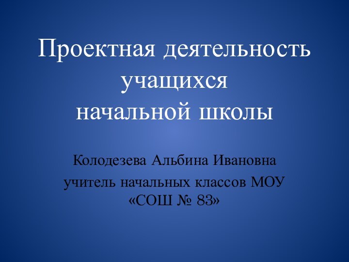 Проектная деятельность учащихся  начальной школыКолодезева Альбина Ивановнаучитель начальных классов МОУ «СОШ № 83»