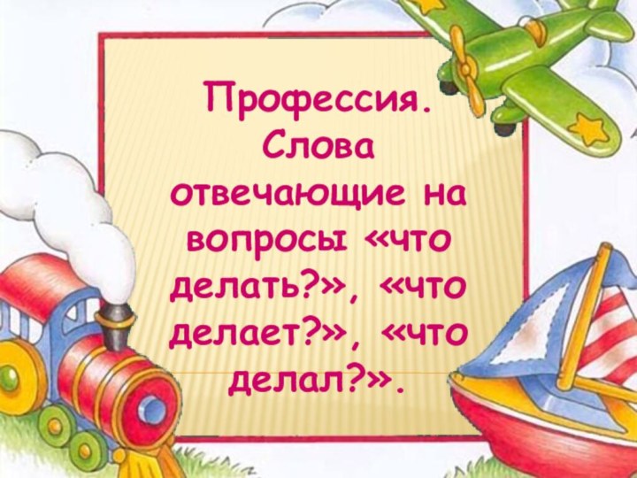 Профессия. Слова отвечающие на вопросы «что делать?», «что делает?», «что делал?».