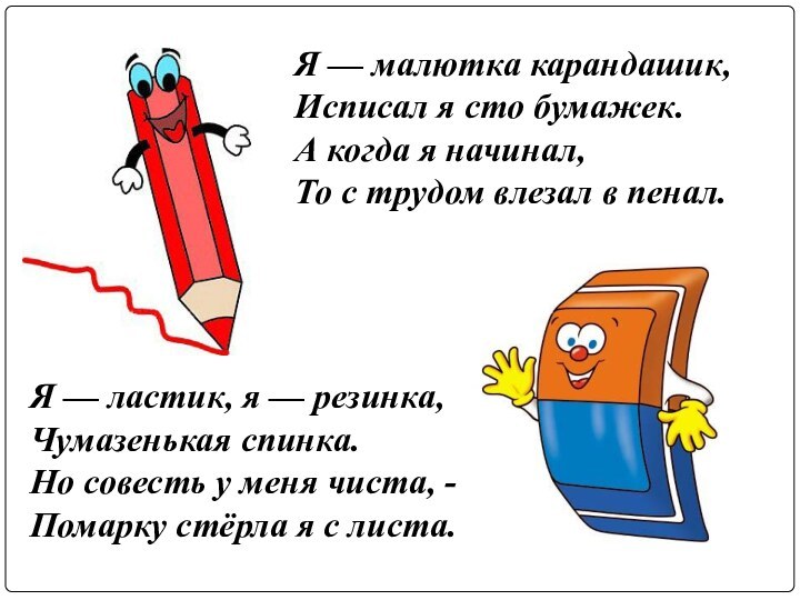 Я — малютка карандашик,Исписал я сто бумажек. А когда я начинал,То с трудом влезал в пенал.Я — ластик, я — резинка,Чумазенькая