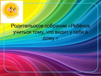 Родительское собрание : Ребёнок учится тому, что видит у себя в дому. консультация