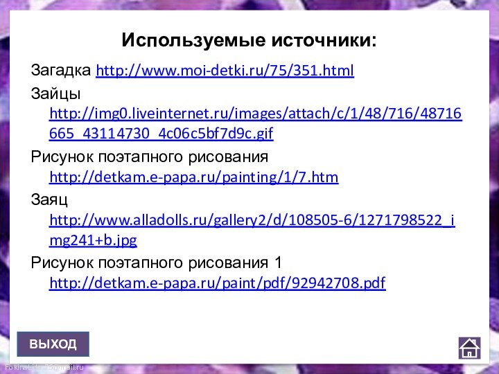 Используемые источники:Загадка http://www.moi-detki.ru/75/351.htmlЗайцы http://img0.liveinternet.ru/images/attach/c/1/48/716/48716665_43114730_4c06c5bf7d9c.gifРисунок поэтапного рисования http://detkam.e-papa.ru/painting/1/7.htmЗаяц http://www.alladolls.ru/gallery2/d/108505-6/1271798522_img241+b.jpgРисунок поэтапного рисования 1 http://detkam.e-papa.ru/paint/pdf/92942708.pdfВЫХОД