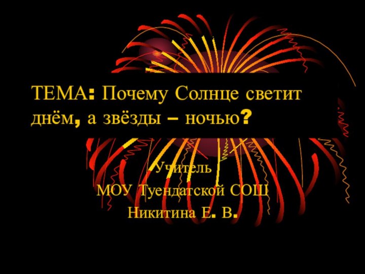 ТЕМА: Почему Солнце светит днём, а звёзды – ночью? УчительМОУ Туендатской СОШНикитина Е. В.