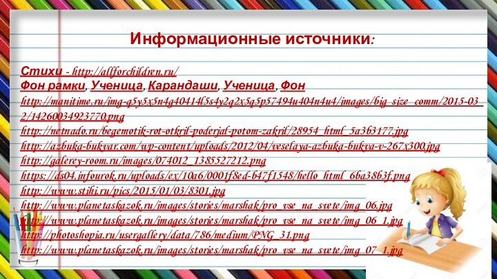 Информационные источники:Стихи - http://allforchildren.ru/Фон рамки, Ученица, Карандаши, Ученица, Фонhttp://manitime.ru/img-q5y5x5n4g40414l5s4y2q2x5q5p57494u404n4u4/images/big_size_comm/2015-03_2/14260034923770.pnghttp://netnado.ru/begemotik-rot-otkril-poderjal-potom-zakril/28954_html_5a3b3177.jpghttp://azbuka-bukvar.com/wp-content/uploads/2012/04/veselaya-azbuka-bukva-v-267x300.jpghttp://galerey-room.ru/images/074012_1385527212.pnghttps://ds04.infourok.ru/uploads/ex/10a6/0001f8ed-b47f1548/hello_html_6ba38b3f.pnghttp://www.stihi.ru/pics/2015/01/03/8301.jpghttp://www.planetaskazok.ru/images/stories/marshak/pro_vse_na_svete/img_06.jpghttp://www.planetaskazok.ru/images/stories/marshak/pro_vse_na_svete/img_06_1.jpghttp://photoshopia.ru/usergallery/data/786/medium/PNG_31.pnghttp://www.planetaskazok.ru/images/stories/marshak/pro_vse_na_svete/img_07_1.jpg